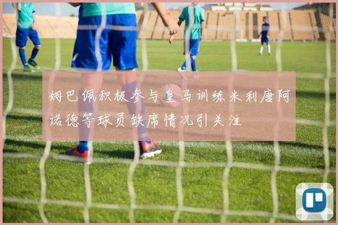 姆巴佩积极参与皇马训练米利唐阿诺德等球员缺席情况引关注