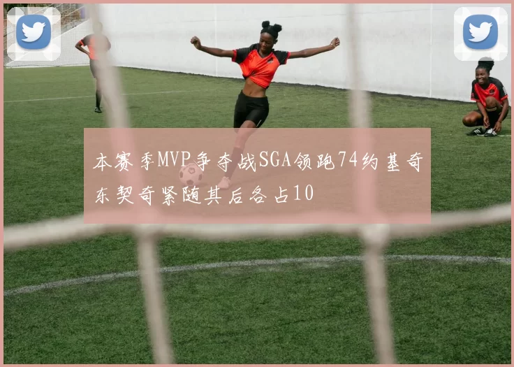 本赛季MVP争夺战SGA领跑74约基奇东契奇紧随其后各占10