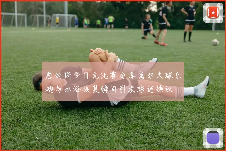 詹姆斯今日无比赛分享高尔夫球乐趣与冰浴恢复瞬间引发球迷热议