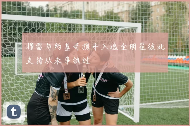 穆雷与约基奇携手入选全明星彼此支持从未争执过