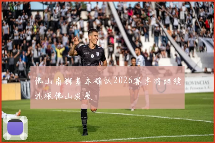 佛山南狮基本确认2026赛季将继续扎根佛山发展