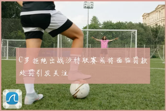 C罗拒绝出战沙特联赛或将面临罚款处罚引发关注
